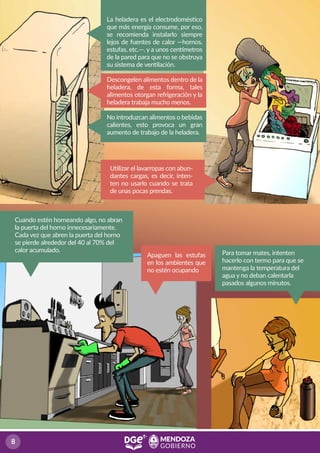 Cuando estén horneando algo, no abran
la puerta del horno innecesariamente.
Cada vez que abren la puerta del horno
se pierde alrededor del 40 al 70% del
calor acumulado.
La heladera es el electrodoméstico
que más energía consume, por eso,
se recomienda instalarlo siempre
lejos de fuentes de calor —hornos,
estufas, etc.—. y a unos centímetros
de la pared para que no se obstruya
su sistema de ventilación.
Descongelen alimentos dentro de la
heladera, de esta forma, tales
alimentos otorgan refrigeración y la
heladera trabaja mucho menos.
No introduzcan alimentos o bebidas
calientes, esto provoca un gran
aumento de trabajo de la heladera.
Utilizar el lavarropas con abun-
dantes cargas, es decir, inten-
ten no usarlo cuando se trata
de unas pocas prendas.
Para tomar mates, intenten
hacerlo con termo para que se
mantenga la temperatura del
agua y no deban calentarla
pasados algunos minutos.
Apaguen las estufas
en los ambientes que
no estén ocupando
 