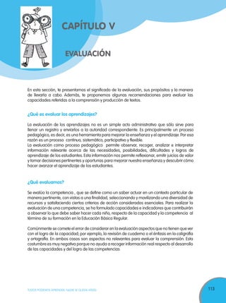 113TODOS PODEMOS APRENDER, NADIE SE QUEDA ATRÁS
EVALUACIÓN
CAPÍTULO V
En esta sección, te presentamos el significado de la evaluación, sus propósitos y la manera
de llevarla a cabo. Además, te proponemos algunas recomendaciones para evaluar las
capacidades referidas a la comprensión y producción de textos.
¿Qué es evaluar los aprendizajes?
La evaluación de los aprendizajes no es un simple acto administrativo que sólo sirve para
llenar un registro y enviarlos a la autoridad correspondiente. Es principalmente un proceso
pedagógico, es decir, es una herramienta para mejorar la enseñanza y el aprendizaje.Por esa
razón es un proceso continuo, sistemático, participativo y flexible.
La evaluación como proceso pedagógico permite observar, recoger, analizar e interpretar
información relevante acerca de las necesidades, posibilidades, dificultades y logros de
aprendizaje de los estudiantes. Esta información nos permite reflexionar, emitir juicios de valor
y tomar decisiones pertinentes y oportunas para mejorar nuestra enseñanza y descubrir cómo
hacer avanzar el aprendizaje de los estudiantes.
¿Qué evaluamos?
Se evalúa la competencia , que se define como un saber actuar en un contexto particular de
manera pertinente, con vistas a una finalidad, seleccionando y movilizando una diversidad de
recursos y satisfaciendo ciertos criterios de acción considerados esenciales. Para realizar la
evaluación de una competencia, se ha formulado capacidades e indicadores que contribuirán
a observar lo que debe saber hacer cada niño, respecto de la capacidad y la competencia al
término de su formación en la Educación Básica Regular.
Comúnmente se comete el error de considerar en la evaluación aspectos que no tienen que ver
con el logro de la capacidad; por ejemplo, la revisión de cuaderno o el énfasis en la caligrafía
y ortografía. En ambos casos son aspectos no relevantes para evaluar la comprensión. Esta
costumbre es muy negativa porque no ayuda a recoger información real respecto al desarrollo
de las capacidades y del logro de las competencias.
 