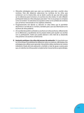 117TODOS PODEMOS APRENDER, NADIE SE QUEDA ATRÁS
	 Progresivamente irán fijando su atención en otras letras que le permitirán
discriminar si se trata de su nombre y también para usar esa información en la
escritura de otras palabras.
	 Alirescribiendopodráncontrastarsuescrituraconotrasescrituras,reflexionando
en la diferencias y ayudándose de los propios textos para ajustar sus escritos
con su participación, hasta que pueda avanzar a otro nivel de su desarrollo
más próximo a la escritura convencional.
	 F)	 Haciendo partícipes a los niños del proceso de evaluación. Es importante que
	 Ofrecerles estrategias para que usen sus nombres para leer y escribir otros
nombres. Para ello debemos seleccionar los nombres de los niños que
comiencen con la misma letra, así se darán cuenta de que esa letra puede
ser la referencia para la lectura y la escritura de otros textos. En esta reflexión
participarán todos los niños del grupo para decir “mio no es porque no empieza
como mi nombre”.En esta tarea nos ayudará contar con la cartelera de nombres
que ya hemos mencionado en los capítulos anteriores.
losniñostenganlaposibilidaddereflexionarsobresusavances,dificultadesylas
estrategias que utilizan para aprender.Esta práctica debe orientarse de manera
individual a través del auto evaluación y también a nivel de grupo o pares para
que,encolectivo,losniñospuedancomplementarmutuamentesusaprendizajes.
 