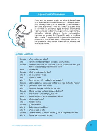 69TODOS PODEMOS APRENDER, NADIE SE QUEDA ATRÁS
Docente : ¿Para qué vamos a leer?
Niño 1 : Para tener más información acerca de Machu Picchu.
Docente : Siéntense cerca de mí para que puedan observar el libro que
hemos seleccionado para comenzar a leer.
Niños : Se acercan.
Docente : ¿Qué ve en la tapa del libro?
Niño 2 : Un oso, cerros y flores.
Niña 1 : Parece la selva.
Niña 2 : Esos cerros son Machu Picchu ¿no señorita?
Docente : ¿Cómo podemos hacer para verificar si se trata de Machu Picchu?
Niño 3 : ¡Buscando en los otros libros!
Niña 1 : Creo que sí es porque lo he visto en foto.
Docente : Ahora, vamos a ver la contratapa ¿Qué ven?
Niño 4 : Hay un Inca y unos dibujos, ¿qué son?
Niños 5 : Es Machu Picchu. Ahí dice (señala en el libro)
Docente : ¿Quién es el autor?
Niño 5 : Teresina Muñoz
Docente : ¿Quién es ella?
Niña 3 : Es la que escribe el libro
Niña 2 : ¡Pero no está su foto!
Docente : Leamos el título “El paraíso natural” ¿Qué es un paraíso natural?
Niño 6 : Donde hay animales y plantas.
Sugerencias metodológicas
En un aula de segundo grado, los niños de la profesora
Pilar están buscando información acerca de Machu Picchu
para una exposición que van a realizar por el aniversario
del Cusco. El propósito social de la lectura es que los niños
se vinculen con diferentes tipos de textos informativos
y portadores de texto (revistas, periódicos, suplementos,
fascículos, páginas álbumes, libros, enciclopedias,
etc.) que les proveen de información según la temática
seleccionada. El propósito didáctico es que los estudiantes
enfrenten el reto de leer textos reales (no escolarizados),
con propósitos como los que se encuentran en la lectura
en nuestra cultura.
ANTES DE LA LECTURA
 
