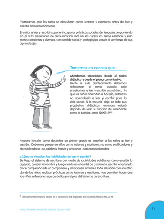 11TODOS PODEMOS APRENDER, NADIE SE QUEDA ATRÁS
Permitamos que los niños se descubran como lectores y escritores antes de leer y
escribir convencionalmente
Enseñar a leer y escribir supone incorporar prácticas sociales de lenguaje proponiendo
en el aula situaciones de comunicación real en las cuales los niños escriban y lean
textos completos y diversos, con sentido social y pedagógico desde el comienzo de sus
aprendizajes.
Nuestra función como docentes de primer grado es enseñar a los niños a leer y
escribir. Debemos pensar en ellos como lectores y escritores, no como codificadores y
decodificadores de palabras, frases y oraciones descontextualizadas.
¿Cómo se vinculan las habilidades de leer y escribir?
Se llega al sistema de escritura por medio de actividades cotidianas como escribir la
agenda, colocar el nombre y luego leerlo en el cartel de asistencia, escribir una tarjeta
por el cumpleaños de un compañero, y situaciones similares.Toda situación comunicativa
donde los niños realizan prácticas como lectores y escritores, nos permiten hacer que
los niños reflexionen acerca de los principios del sistema de escritura.
2
Delia Lerner (2001). Leer y escribir en la escuela: lo real, lo posible y lo necesario. México: FCE, p. 29.
Tomemos en cuenta que…
Abordemos situaciones desde el plano
didáctico y desde el plano comunicativo.
Frente a este planteamiento debemos
reflexionar, si como escuela solo
enseñamos a leer y escribir con el único fin
que los niños aprendan a hacerlo, entonces
no aprenderán a leer y escribir para la
vida social. Si la escuela deja de lado sus
propósitos didácticos entonces estará
dejando de lado su función de enseñante
como lo señala Lerner (2001: 29)2
.
 