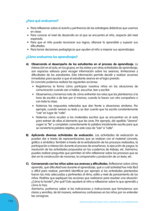 114 MOVILIZACIÓN NACIONAL POR LA MEJORA DE LOS APRENDIZAJES
¿Para qué evaluamos?
Para reflexionar sobre el acierto y pertinencia de las estrategias didácticas que usamos
en clase.
Para conocer el nivel de desarrollo en el que se encuentra el niño, respecto del nivel
esperado.
Para que el niño pueda reconocer sus logros, afianzar lo aprendido y superar sus
dificultades.
Para tomar decisiones pedagógicas que ayuden al niño a mejorar sus aprendizajes.
¿Cómo evaluamos los aprendizajes?
A)	 Observando el desempeño de los estudiantes en el proceso de aprendizaje. La
interacción en el aula, en los grupos, en las visitas y en otras actividades de aprendizaje,
son espacios valiosos para recoger información sobre los avances, limitaciones y
dificultades de los estudiantes. Esta información permite decidir y realizar acciones
inmediatas para ayudar a que el estudiante avance en el logro previsto.
	 En concreto podemos realizar las siguientes acciones:
	 Registremos la forma cómo participan nuestros niños en las situaciones de
comunicación cuando van a hablar, escuchar, leer y escribir.
	 Observemos y tomemos nota de cómo enfrentan los retos que les planteamos a la
hora de escribir o de leer por sí mismos, cuando lo hacen con otro compañero o
con toda la clase.
	 Notemos las respuestas reiteradas que dan frente a situaciones similares. Por
ejemplo, cuando revisan su texto y se dan cuenta que ha escrito constantemente
“cae” en lugar de “calle”.
	 Notemos cómo acuden a los materiales escritos que se encuentran en el aula
para extraer de ellas el elemento que les sirve. Por ejemplo, del apellido “Llerena”
cogen la “lle” y completan correctamente la palabra inicialmente escrita para que
se convierta la palabra objetivo, en este caso de “cae” a “calle”.
B)	 Aplicando diversas actividades de evaluación. Las actividades de evaluación se
pueden dar a través de representaciones que se realizan con el material concreto,
gráfico o simbólico.También a través de la verbalización de los procesos realizados, la
participación e interacción durante el proceso de enseñanza, la ejecución de juegos, la
resolución de las actividades propuestas en los cuadernos de trabajo, etc. Asimismo,
puedes realizar preguntas que permitan al niño reflexionar sobre los procesos que se
dan en la construcción de nociones, la comprensión y producción de un texto, etc.
C)	 Conversando con los niños sobre sus avances y dificultades. Reflexionar sobre cómo
aprendió, qué dificultad tuvo durante el aprendizaje, qué o cuál actividad fue más fácil
o difícil para realizar, permitirá identificar por ejemplo si las actividades planteadas
fueron las más adecuadas y pertinentes al ritmo, estilo y nivel de pensamiento de los
niños. Pedirles que expliquen las acciones que realizaron para resolver una situación:
¿Cómo lo hiciste? ¿Por qué? Esto ayudará al niño a reflexionar sobre lo que aprendió y
cómo lo hizo.
	 Asimismo, podremos saber si las indicaciones o instrucciones que formulamos son
claras y sencillas; de tal manera, evitaremos confusiones en los niños por no entender
las consignas.
•
•
•
•
 