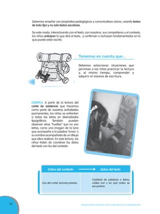14 MOVILIZACIÓN NACIONAL POR LA MEJORA DE LOS APRENDIZAJES
EJEMPLO: A partir de la lectura del
cartel de asistencia que hacemos
como parte de nuestras actividades
permanentes, los niños se enfrentan
a todas las letras en diversidades
tipográficas. También pueden
observar otras “huellas” que no son
letras, como una imagen de la luna
que acompaña a la palabra ‘lunes’ o
su nombre acompañado de un dibujo
que ellos realizan. En esta lectura, los
niños tratan de coordinar los datos
del texto con los del contexto.
Debemos enseñar con propósitos pedagógicos y comunicativos claros, usando textos
de todo tipo y no solo textos escolares.
De este modo, interactuando con el texto, con nosotros, sus compañeros y el contexto,
los niños anticipan lo que dirá el texto, y confirman o rechazan fundamentados en lo
que puede estar escrito.
Tomemos en cuenta que…
Debemos seleccionar situaciones que
permitan a los niños practicar la lectura
y, al mismo tiempo, comprender y
adquirir el sistema de escritura.
Datos del contexto datos del texto
Uso del cartel, lecturas previas.
Cantidad de palabras o letras,
cuáles son y en qué orden se
encuentran.
 