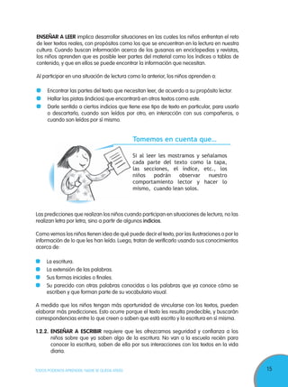 15TODOS PODEMOS APRENDER, NADIE SE QUEDA ATRÁS
ENSEÑAR A LEER implica desarrollar situaciones en las cuales los niños enfrentan el reto
de leer textos reales, con propósitos como los que se encuentran en la lectura en nuestra
cultura. Cuando buscan información acerca de los gusanos en enciclopedias y revistas,
los niños aprenden que es posible leer partes del material como los índices o tablas de
contenido, y que en ellos se puede encontrar la información que necesitan.
Al participar en una situación de lectura como la anterior, los niños aprenden a:
Encontrar las partes del texto que necesitan leer, de acuerdo a su propósito lector.
Hallar las pistas (indicios) que encontrará en otros textos como este.
Darle sentido a ciertos indicios que tiene ese tipo de texto en particular, para usarlo
o descartarlo, cuando son leídos por otro, en interacción con sus compañeros, o
cuando son leídos por sí mismo.
Las predicciones que realizan los niños cuando participan en situaciones de lectura, no las
realizan letra por letra, sino a partir de algunos indicios.
Como vemos los niños tienen idea de qué puede decir el texto, por las ilustraciones o por la
información de lo que les han leído. Luego, tratan de verificarlo usando sus conocimientos
acerca de:
La escritura.
La extensión de las palabras.
Sus formas iniciales o finales.
Su parecido con otras palabras conocidas o las palabras que ya conoce cómo se
escriben y que forman parte de su vocabulario visual.
A medida que los niños tengan más oportunidad de vincularse con los textos, pueden
elaborar más predicciones. Esto ocurre porque el texto les resulta predecible, y buscarán
correspondencias entre lo que creen o saben que está escrito y la escritura en sí misma.
1.2.2. ENSEÑAR A ESCRIBIR requiere que les ofrezcamos seguridad y confianza a los
niños sobre que ya saben algo de la escritura. No van a la escuela recién para
conocer la escritura, saben de ella por sus interacciones con los textos en la vida
diaria.
Tomemos en cuenta que…
Si al leer les mostramos y señalamos
cada parte del texto como la tapa,
las secciones, el índice, etc., los
niños podrán observar nuestro
comportamiento lector y hacer lo
mismo, cuando lean solos.
 