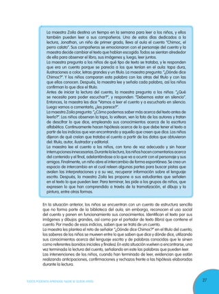 27TODOS PODEMOS APRENDER, NADIE SE QUEDA ATRÁS
La maestra Zoila destina un tiempo en la semana para leer a los niños, y ellos
también pueden leer a sus compañeros. Uno de estos días dedicados a la
lectura, Jonathan, un niño de primer grado, lleva al aula el cuento “Chimoc, el
perro calato”. Sus compañeros se emocionaron con el personaje del cuento y la
maestra decide cambiar el texto que habían escogido.Todos se sientan alrededor
de ella para observar el libro, sus imágenes y, luego, leer juntos.
La maestra pregunta a los niños de qué tipo de texto se trataba, y le responden
que era un cuento porque se parecía a los que tenían en el aula: tapa dura,
ilustraciones a color, letras grandes y un título. La maestra pregunta: “¿Dónde dice
Chimoc?”. Y los niños comparan esta palabra con las otras del título y con las
que ellos conocen. Después, la maestra lee y señala cada palabra, así los niños
confirman lo que dice el título.
Antes de iniciar la lectura del cuento, la maestra pregunta a los niños: “¿Qué
se necesita para poder escuchar?”, y responden: “Debemos estar en silencio”.
Entonces, la maestra les dice “Vamos a leer el cuento y a escucharlo en silencio.
Luego vamos a comentarlo, ¿les parece?”.
La maestra Zoila pregunta:“¿Cómo podemos saber más acerca del texto antes de
leerlo?”. Los niños observan la tapa, lo voltean, ven la foto de los autores y tratan
de descifrar lo que dice, empleando sus conocimientos acerca de la escritura
alfabética. Continuamente hacen hipótesis acerca de lo que debe tener el texto a
partir de los indicios que van encontrando y aquello que creen que dice. Los niños
dijeron de qué creían que trataba el cuento a partir de los datos que obtuvieron
del: título, autor, ilustrador y editorial.
La maestra lee el cuento a los niños, con tono de voz adecuado y sin hacer
interrupcionesinnecesarias.Durantelalectura,losniñoshacencomentariosacerca
del contenido y el final, adelantándose a lo que va a ocurrir con el personaje y sus
amigos.Finalmente, un niño abre el intercambio de forma espontánea.Se crea un
espacio de intercambio en el cual releen algunas partes para buscar pistas que
avalen las interpretaciones y a su vez, recuperar información sobre el lenguaje
escrito. Después, la maestra Zoila les propone a sus estudiantes que señalen
en el texto lo que pueden leer. Para terminar, les pide a los grupos de niños, que
expresen lo que han comprendido a través de la tramatización, el dibujo y la
pintura, entre otras formas.
En la situación anterior, los niños se encuentran con un cuento de estructura sencilla
que no forma parte de la biblioteca del aula; sin embargo, reconocen el uso social
del cuento y ponen en funcionamiento sus conocimientos. Identifican el texto por sus
imágenes y dibujos grandes, así como por el portador de texto (libro) que contiene el
cuento. Por medio de esos indicios, saben que se trata de un cuento.
La maestra les plantea el reto de señalar “¿Dónde dice Chimoc?” en el título del cuento;
los saberes de los niños se mueven entre lo que saben que dice y dónde dice, utilizando
sus conocimientos acerca del lenguaje escrito y de palabras conocidas que le sirven
como referentes (sonidos iniciales y finales).En esta situación vuelven a encontrarse, una
vez terminada la lectura del cuento, señalando en este las palabras que pueden leer.
Las intervenciones de los niños, cuando han terminado de leer, evidencian que están
realizando anticipaciones, confirmaciones y rechazos frente a las hipótesis elaboradas
durante la lectura.
 