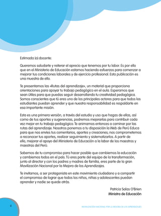 4 MOVILIZACIÓN NACIONAL POR LA MEJORA DE LOS APRENDIZAJES
Estimada (o) docente:
Queremos saludarte y reiterar el aprecio que tenemos por tu labor. Es por ello
que en el Ministerio de Educación estamos haciendo esfuerzos para comenzar a
mejorar tus condiciones laborales y de ejercicio profesional. Esta publicación es
una muestra de ello.
Te presentamos las «Rutas del aprendizaje», un material que proporciona
orientaciones para apoyar tu trabajo pedagógico en el aula. Esperamos que
sean útiles para que puedas seguir desarrollando tu creatividad pedagógica.
Somos conscientes que tú eres uno de los principales actores para que todos los
estudiantes puedan aprender y que nuestra responsabilidad es respaldarte en
esa importante misión.
Esta es una primera versión, a través del estudio y uso que hagas de ellas, así
como de tus aportes y sugerencias, podremos mejorarlas para contribuir cada
vez mejor en tu trabajo pedagógico.Te animamos entonces a caminar por las
rutas del aprendizaje. Nosotros ponemos a tu disposición la Web de Perú Educa
para que nos envíes tus comentarios, aportes y creaciones; nos comprometemos
a reconocer tus aportes, realizar seguimiento y sistematizarlos. A partir de
ello, mejorar el apoyo del Ministerio de Educación a la labor de los maestros y
maestras del Perú.
Sabemos de tu compromiso para hacer posible que cambiemos la educación
y cambiemos todos en el país.Tú eres parte del equipo de la transformación,
junto al director y con los padres y madres de familia, eres parte de la gran
Movilización Nacional por la Mejora de los Aprendizajes.
Te invitamos, a ser protagonista en este movimiento ciudadano y a compartir
el compromiso de lograr que todos los niños, niñas y adolescentes puedan
aprender y nadie se quede atrás.
Patricia Salas O’Brien
Ministra de Educación
 