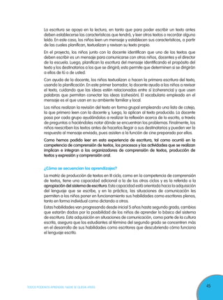 45TODOS PODEMOS APRENDER, NADIE SE QUEDA ATRÁS
La escritura se apoya en la lectura, en tanto que para poder escribir un texto antes
deben establecerse las características que tendrá, y leer otros textos o recordar alguno
leído. En este caso, los niños leen un mensaje y establecen sus características, a partir
de las cuales planifican, textualizan y revisan su texto propio.
En el proyecto, los niños junto con la docente identifican que uno de los textos que
deben escribir es un mensaje para comunicarse con otros niños, docentes y el director
de la escuela. Luego, planifican la escritura del mensaje identificando el propósito del
texto y los destinatarios a los que se dirigirá; esto permite que determinen si se dirigirán
a ellos de tú o de usted.
Con ayuda de la docente, los niños textualizan o hacen la primera escritura del texto,
usando la planificación. En este primer borrador, la docente ayuda a los niños a revisar
el texto, cuidando que las ideas estén relacionadas entre sí (coherencia) y que usen
palabras que permitan conectar las ideas (cohesión). El vocabulario empleado en el
mensaje es el que usan en su ambiente familiar y local.
Los niños realizan la revisión del texto en forma grupal empleando una lista de cotejo,
la que primero leen con la docente y, luego, la aplican al texto producido. La docente
pasa por cada grupo ayudándolos a realizar la reflexión acerca de lo escrito, a través
de preguntas o haciéndoles notar dónde se encuentran los problemas. Finalmente, los
niños reescriben los textos antes de hacerlos llegar a sus destinatarios y pueden ver la
respuesta al mensaje enviado, pues asisten a la función de cine preparado por ellos.
Como hemos podido leer en esta experiencia de escritura, tal como ocurrió en la
competencia de comprensión de textos, los procesos y las actividades que se realizan
implican e integran a los organizadores de comprensión de textos, producción de
textos y expresión y comprensión oral.
¿Cómo se secuencian los aprendizajes?
La matriz de producción de textos en III ciclo, como en la competencia de comprensión
de textos, tiene una capacidad adicional a la de los otros ciclos y es la referida a la
apropiación del sistema de escritura.Esta capacidad está orientada hacia la adquisición
del lenguaje que se escribe, y en la práctica, las situaciones de comunicación les
permiten a los niños poner en funcionamiento sus habilidades como escritores plenos,
tanto en forma individual como dictando a otros.
Estas habilidades van progresando desde inicial 5 años hasta segundo grado, cambios
que estarán dados por la posibilidad de los niños de aprender lo básico del sistema
de escritura. Esta adquisición en situaciones de comunicación, como parte de la cultura
escrita, asegura que los estudiantes al término del segundo grado se concentren más
en el desarrollo de sus habilidades como escritores que descubriendo cómo funciona
el lenguaje escrito.
 