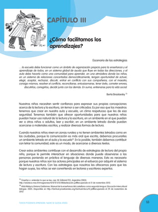 53TODOS PODEMOS APRENDER, NADIE SE QUEDA ATRÁS
¿Cómo facilitamos los
aprendizajes?
CAPÍTULO III
Escenario de las estrategias
…la escuela debe funcionar como un ámbito de organización propicio para la enseñanza y el
aprendizaje de todos, en un sistema global de ayuda que fluye en todas las direcciones, y el
aula debe hacerlo como una comunidad para aprender, en una atmósfera donde los niños,
en un sistema de relaciones concertadas democráticamente, tengan oportunidad de actuar,
elegir, aceptar, rechazar, discutir, entrar en conflicto con sus compañeros, con el maestro,
consigo mismos, resolver el conflicto, reconciliarse, entusiasmarse, tener éxito, cometer errores,
discutirlos, corregirlos, decidir junto con los demás. En suma, entrenarse para la vida social.
Berta Braslavsky 13
Nuestros niños necesitan sentir confianza para expresar sus propias concepciones
acerca de la lectura y la escritura, sin temor a ser criticados.Es por eso que los maestros
tenemos que crear en nuestra aula y escuela, un clima respetuoso que les de esa
seguridad. Tenemos también que ofrecer oportunidades para que nuestros niños
puedan hacer uso natural de la lectura y la escritura, en un ambiente en el que puedan
ver a otros niños o adultos, leer y escribir; en un ambiente letrado donde puedan
acercarse a materiales escritos, y realizar diversas formas de lectura.
Cuando nuestros niños viven en zonas rurales y no tienen ambientes letrados como en
las ciudades, porque la comunicación es más oral que escrita, debemos procurarles
un ambiente letrado en el aula y la escuela14
. En lo posible, también debemos contribuir
con letrar la comunidad; este es un modo, de acercarse a diversos textos.
Crear estos ambientes contribuye con el desarrollo de estrategias de lectura del propio
niño, porque le permite interactuar en situaciones donde puede observarse a las
personas poniendo en práctica el lenguaje de diversas maneras. Esto es necesario
porque nuestros niños son los actores principales en el esfuerzo por adquirir el sistema
de lectura y escritura. Con las estrategias que nosotros les ofrecemos para que las
hagan suyas, los niños se van convirtiendo en lectores y escritores expertos.
13
Enseñar a entender lo que se lee, cap. XII. Editorial FCE, Argentina 2005).
http://eduteca.mex.tl/imagesnew/8/8/4/5/0/Alfabetización.pdfRecuperado el 21 de noviembre 2012.
14
AídaWalqui yViviana Galdames.Manual de la enseñanza del castellano como segunda lengua.Educación Intercultural
bilingüe. 2005. Disponible en http://bvirtual.proeibandes.org/bvirtual/docs/l2.pdfRecuperado el 29 de noviembre de
2012
 