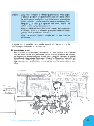 59TODOS PODEMOS APRENDER, NADIE SE QUEDA ATRÁS
Docente : ¡Muy bien!Y escribe en la pizarra lo que ha dicho la niña y les pide
a los niños que digan qué dice ahí. Invita a los niños a que señalen
las palabras que pueden leer en el texto. Entrega una copia del
texto a cada niño y en ella marcan las palabras que pueden leer.
Pregunta ¿Qué creen que significan esas líneas, miren? Y las
señala en el texto, leyendo nuevamente.
Pregunta ¿habla el mismo personaje? ¿quiénes son los animales
del cuento? ¿Cuál es el personaje que aparece con frecuencia?,
¿en qué orden aparecen los animales?
Ahora, con las letras móviles pueden formar las palabras que han
podido leer.
Luego de esta actividad los niños pueden reconstruir la secuencia narrativa
usando tarjetas, el texto escrito, dibujarlo, etc.
b) Caminata de lectura
Esta estrategia es usada por los niños cuando se “leen” los letreros de publicidad
que ven en los medios de comunicación. Así los niños cada vez que ven el letrero,
afiche, panel, etc. repiten una y otra vez lo que dice. Luego, en la medida en que van
construyendo y adquiriendo el sistema de escritura encuentran que hay textos que
se parecen a otros y pueden tratar de entenderlos, encontrando semejanzas entre
ellos.
 