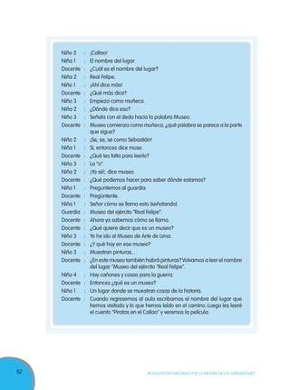 62 MOVILIZACIÓN NACIONAL POR LA MEJORA DE LOS APRENDIZAJES
Niño 2 : ¡Callao!
Niña 1 : El nombre del lugar.
Docente : ¿Cuál es el nombre del lugar?
Niña 2 : Real Felipe.
Niño 1 : ¡Ahí dice más!
Docente : ¿Qué más dice?
Niño 3 : Empieza como muñeca.
Niña 2 : ¿Dónde dice eso?
Niño 3 : Señala con el dedo hacia la palabra Museo.
Docente : Museo comienza como muñeca, ¿qué palabra se parece a la parte
que sigue?
Niño 2 : ¡Se, se, se como Sebastián!
Niña 1 : Sí, entonces dice muse.
Docente : ¿Qué les falta para leerlo?
Niño 3 : La “o”.
Niña 2 : ¡Ya sé!, dice museo.
Docente : ¿Qué podemos hacer para saber dónde estamos?
Niño 1 : Preguntemos al guardia.
Docente : Pregúntenle.
Niña 1 : Señor cómo se llama esto (señalando).
Guardia : Museo del ejército “Real Felipe”.
Docente : Ahora ya sabemos cómo se llama.
Docente : ¿Qué quiere decir que es un museo?
Niño 3 : Yo he ido al Museo de Arte de Lima.
Docente : ¿Y qué hay en ese museo?
Niño 3 : Muestran pinturas…
Docente : ¿En este museo también habrá pinturas?Volvamos a leer el nombre
del lugar “Museo del ejército “Real Felipe”.
Niño 4 : Hay cañones y cosas para la guerra.
Docente : Entonces ¿qué es un museo?
Niña 1 : Un lugar donde se muestran cosas de la historia.
Docente : Cuando regresemos al aula escribamos el nombre del lugar que
hemos visitado y lo que hemos leído en el camino. Luego les leeré
el cuento “Piratas en el Callao” y veremos la película.
 