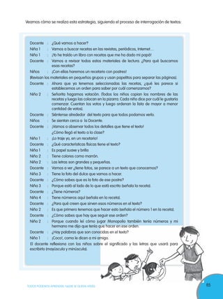 65TODOS PODEMOS APRENDER, NADIE SE QUEDA ATRÁS
Veamos cómo se realiza esta estrategia, siguiendo el proceso de interrogación de textos:
Docente : ¿Qué vamos a hacer?
Niña 1 : Vamos a buscar recetas en las revistas, periódicos, Internet…
Niño 1 : ¡Yo he traído un libro con recetas que me ha dado mi papá!
Docente : Vamos a revisar todos estos materiales de lectura. ¿Para qué buscamos
esas recetas?
Niños : ¡Con ellas haremos un recetario con postres!
(Revisan los materiales en pequeños grupos y usan papelitos para separar las páginas).
Docente : Ahora que ya tenemos seleccionadas las recetas, ¿qué les parece si
establecemos un orden para saber por cuál comenzamos?
Niño 2 : Señorita hagamos votación. (Todos los niños copian los nombres de las
recetas y luego las colocan en la pizarra. Cada niño dice por cuál le gustaría
comenzar. Cuentan los votos y luego ordenan la lista de mayor a menor
cantidad de votos).
Docente : Siéntense alrededor del texto para que todos podamos verlo.
Niños : Se sientan cerca a la Docente.
Docente : ¡Vamos a observar todos los detalles que tiene el texto!
¿Cómo llegó el texto a la clase?
Niño 1 : ¡Lo traje yo, en un recetario!
Docente : ¿Qué características físicas tiene el texto?
Niña 1 : Es papel suave y brilla
Niño 2 : Tiene colores como marrón.
Niña 2 : Las letras son grandes y pequeñas.
Docente : Vamos a ver ¿tiene fotos, se parece a un texto que conocemos?
Niña 3 : Tiene la foto del dulce que vamos a hacer.
Docente : ¿Cómo sabes que es la foto de ese postre?
Niña 3 : Porque está al lado de lo que está escrito (señala la receta).
Docente : ¿Tiene números?
Niña 4 : Tiene números aquí (señala en la receta).
Docente : ¿Para qué creen que sirven esos números en el texto?
Niño 2 : Es que primero tenemos que hacer esto (señala el número 1 en la receta).
Docente : ¿Cómo sabes que hay que seguir ese orden?
Niño 2 : Porque cuando leí cómo jugar Monopolio también tenía números y mi
hermano me dijo que tenía que hacer en ese orden.
Docente : ¿Hay palabras que son conocidas en el texto?
Niño 1 : ¡Coco!, como le dicen a mi amigo.
El docente reflexiona con los niños sobre el significado y las letras que usará para
escribirlo (mayúscula y minúscula).
hermano me dijo que tenía que hacer en ese orden.hermano me dijo que tenía que hacer en ese orden.
Docente : ¿Hay palabras que son conocidas en el texto?Docente : ¿Hay palabras que son conocidas en el texto?
Niño 1 : ¡Coco!, como le dicen a mi amigo.Niño 1 : ¡Coco!, como le dicen a mi amigo.
El docente reflexiona con los niños sobre el significado y las letras que usará paraEl docente reflexiona con los niños sobre el significado y las letras que usará para
 