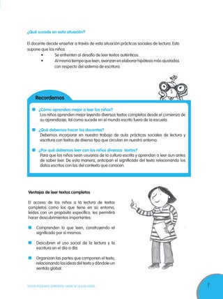 7TODOS PODEMOS APRENDER, NADIE SE QUEDA ATRÁS
¿Cómo aprenden mejor a leer los niños?
Los niños aprenden mejor leyendo diversos textos completos desde el comienzo de
su aprendizaje, tal como sucede en el mundo escrito fuera de la escuela.
¿Qué debemos hacer los docentes?
Debemos incorporar en nuestro trabajo de aula prácticas sociales de lectura y
escritura con textos de diverso tipo que circulan en nuestro entorno.
¿Por qué debemos leer con los niños diversos textos?
Para que los niños sean usuarios de la cultura escrita y aprendan a leer aun antes
de saber leer. De esta manera, anticipan el significado del texto relacionando los
datos escritos con los del contexto que conocen.
¿Qué sucede en esta situación?
El docente decide enseñar a través de esta situación prácticas sociales de lectura. Esto
supone que los niños:
	 •	 Se	enfrenten	al	desafío	de	leer	textos	auténticos.
	 •	 Al	mismo	tiempo	que	leen,	avanzan	en	elaborar	hipótesis	más	ajustadas				
con respecto del sistema de escritura.
Ventajas de leer textos completos
El acceso de los niños a la lectura de textos
completos como los que tiene en su entorno,
leídos con un propósito específico, les permitirá
hacer descubrimientos importantes:
Comprenden lo que leen, construyendo el
significado por sí mismos.
Descubren el uso social de la lectura y la
escritura en el día a día.
Organizan las partes que componen el texto,
relacionando las ideas del texto y dándole un
sentido global.
Recordemos
 