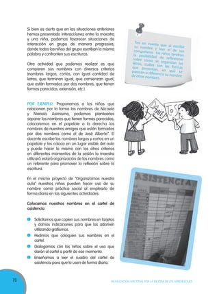76 MOVILIZACIÓN NACIONAL POR LA MEJORA DE LOS APRENDIZAJES
Si bien es cierto que en las situaciones anteriores
hemos presentado interacciones entre la maestra
y una niña, podemos favorecer situaciones de
interacción en grupo de manera progresiva,
donde todos los niños del grupo escriban la misma
palabra y confronten sus escrituras.
Otra actividad que podemos realizar es que
comparen sus nombres con diversos criterios
(nombres largos, cortos, con igual cantidad de
letras, que terminan igual, que comienzan igual,
que están formados por dos nombres, que tienen
formas parecidas, extensión, etc.).
POR EJEMPLO: Proponemos a los niños que
relacionen por la forma los nombres de Micaela
y Mariela. Asimismo, podemos plantearles
separar los nombres que tienen formas parecidas,
colocaremos en el papelote a la derecha los
nombres de nuestros amigos que están formados
por dos nombres como el de José Alberto”. El
docente escribe los nombres largos y cortos en un
papelote y los coloca en un lugar visible del aula
y puede hacer lo mismo con los otros criterios
en diferentes momentos de la sesión la maestra
utilizará estará organización de los nombres como
un referente para promover la reflexión sobre la
escritura.
En el mismo proyecto de “Organizamos nuestra
aula” nuestros niños pueden hacer uso de su
nombre como práctica social al emplearlo de
forma diaria en las siguientes actividades:
Colocamos nuestros nombres en el cartel de
asistencia
Solicitamos que copien sus nombres en tarjetas
y damos indicaciones para que los adornen
utilizando grafismos.
Pedimos que coloquen sus nombres en el
cartel.
Dialogamos con los niños sobre el uso que
darán al cartel a partir de ese momento.
Enseñamos a leer el cuadro del cartel de
asistencia para que lo usen de forma diaria.
ILUSTRACION 8
COMO EL MODELO
Ten en cuenta que al escribirsu nombre y leer el de suscompañeros los niños tendránla posibilidad de reflexionarsobre cómo se organizan lasletras, cuáles son las formasque presentan, en qué separecen o diferencia su nombrede otros nombres.
 