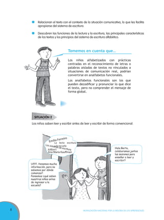 8 MOVILIZACIÓN NACIONAL POR LA MEJORA DE LOS APRENDIZAJES
Relacionan el texto con el contexto de la situación comunicativa, lo que les facilita
apropiarse del sistema de escritura.
Descubren las funciones de la lectura y la escritura, las principales características
de los textos y los principios del sistema de escritura alfabético.
Tomemos en cuenta que…
Los niños alfabetizados con prácticas
centradas en el reconocimiento de letras o
palabras aisladas de textos no vinculados a
situaciones de comunicación real, podrían
convertirse en analfabetos funcionales.
Los analfabetos funcionales son los que
pueden decodiﬁcar y pronunciar lo que dice
el texto, pero no comprender el mensaje de
forma global.
Hola Berta,
¿elaboramos juntos
las sesiones para
enseñar a leer y
escribir?
Ufff, ¡tenemos mucha
información, pero no
sabemos por dónde
comenzar!
Pensemos ¿qué saben
nuestros niños antes
de ingresar a la
escuela?
Los niños saben leer y escribir antes de leer y escribir de forma convencional.
Emilia Ferreiro
Los sistemas de escritura
Ana María Kauﬀman
Jolibert
La lecto escritura
y la escuela
SITUACIÓN 2
 