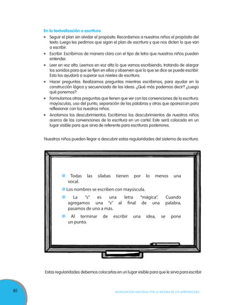 80 MOVILIZACIÓN NACIONAL POR LA MEJORA DE LOS APRENDIZAJES
En la textualización o escritura
	 Seguir el plan sin olvidar el propósito. Recordamos a nuestros niños el propósito del
texto. Luego les pedimos que sigan el plan de escritura y que nos dicten lo que van
a escribir.
	 Escribir. Escribimos de manera clara con el tipo de letra que nuestros niños pueden
entender.
	 Leer en voz alta. Leemos en voz alta lo que vamos escribiendo, tratando de alargar
los sonidos para que se fijen en ellos y observen que lo que se dice se puede escribir.
Esto los ayudará a superar sus niveles de escritura.
	 Hacer preguntas. Realizamos preguntas mientras escribimos, para ayudar en la
construcción lógica y secuenciada de las ideas. ¿Qué más podemos decir? ¿Luego
qué ponemos?
	 Formulamos otras preguntas que tienen que ver con las convenciones de la escritura:
mayúsculas, uso del punto, separación de las palabras y otras que aparezcan para
reflexionar con los nuestros niños.
	 Anotamos los descubrimientos. Escribimos los descubrimientos de nuestros niños
acerca de las convenciones de la escritura en un cartel. Este será colocado en un
lugar visible para que sirva de referente para escrituras posteriores.
Nuestros niños pueden llegar a descubrir estas regularidades del sistema de escritura:
Todas las sílabas tienen por lo menos una
vocal.
Los nombres se escriben con mayúscula.
La “s” es una letra “mágica”. Cuando
agregamos una “s” al final de una palabra,
pasamos de uno a más.
Al terminar de escribir una idea, se pone
un punto.
Estas regularidades debemos colocarlas en un lugar visible para que le sirva para escribir
 