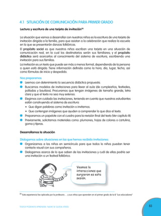 83TODOS PODEMOS APRENDER, NADIE SE QUEDA ATRÁS
4.1 SITUACIÓN DE COMUNICACIÓN PARA PRIMER GRADO
Lectura y escritura de una tarjeta de invitación20
La situación que vamos a desarrollar con nuestros niños es la escritura de una tarjeta de
invitación dirigida a la familia, para que asistan a la celebración que realiza la escuela
en la que se presentarán danzas folklóricas.
El propósito social es que nuestros niños escriban una tarjeta en una situación de
comunicación real, en la cual los destinatarios serán sus familiares; y el propósito
didáctico será acercarlos al conocimiento del sistema de escritura, escribiendo una
invitación para sus familias.
La invitación es un texto que puede ser más o menos formal, dependiendo de la persona
a quien está dirigida. Tiene información definida como la hora, día, lugar, fecha, así
como fórmulas de inicio y despedida.
Nos preparamos
Leemos con detenimiento la secuencia didáctica propuesta.
Buscamos modelos de invitaciones para llevar al aula (de cumpleaños, festivales,
polladas y bautizos). Procuramos que tengan imágenes de tamaño grande, letra
clara y que el texto no sea muy extenso.
Elegimos con cuidado las invitaciones, teniendo en cuenta que nuestros estudiantes
están construyendo el sistema de escritura:
Que digan palabras como invitación o invitamos.
Que contengan imágenes que ayuden a comprender lo que dice el texto.
Preparamos un papelote con el cuadro para la revisión final del texto (Ver capítulo III)
Previamente, solicitamos materiales como: plumones, hojas de colores o cartulina,
goma y tijeras.
Desarrollamos la situación
Dialogamos sobre situaciones en las que hemos recibido invitaciones:
Organizamos a los niños en semicírculo para que todos lo niños puedan tener
contacto visual con sus compañeros.
Dialogamos acerca de lo que saben de las invitaciones y cuál de ellas podría ser
una invitación a un festival folklórico.
20
Esta experiencia fue aplicada por la profesora…. y sus niños que aprenden en el primer grado de la IE “Los educadores”
Veamos la
interacciones que
surgieron es esta
sesión.
 