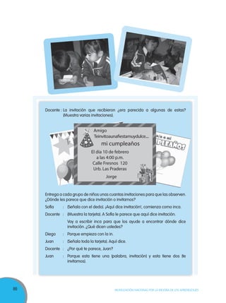 86 MOVILIZACIÓN NACIONAL POR LA MEJORA DE LOS APRENDIZAJES
Docente : La invitación que recibieron ¿era parecida a algunas de estas?
(Muestra varias invitaciones).
Entrega a cada grupo de niños unas cuantas invitaciones para que las observen.
¿Dónde les parece que dice invitación o invitamos?
Sofía : (Señala con el dedo). ¡Aquí dice invitación!, comienza como inca.
Docente : (Muestra la tarjeta). A Sofía le parece que aquí dice invitación.
Voy a escribir inca para que los ayude a encontrar dónde dice
invitación. ¿Qué dicen ustedes?
Diego : Porque empieza con la in.
Juan : (Señala toda la tarjeta). Aquí dice.
Docente : ¿Por qué te parece, Juan?
Juan : Porque esta tiene una (palabra, invitación) y esta tiene dos (te
invitamos).
Teinvitoaunafiestamuydulce....
El día 10 de febrero
a las 4:00 p.m.
Calle Fresnos 120
Urb. Las Praderas
Jorge
Amigo
mi cumpleaños
 