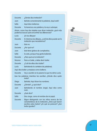 87TODOS PODEMOS APRENDER, NADIE SE QUEDA ATRÁS
Docente : ¿Dónde dice invitación?
Juan : (Señala correctamente la palabra). ¡Aquí está!
Sofía : Aquí dice invitamos.
Docente : Ya tenemos una palabra y la voy a subrayar.
Ahora, como hay dos tarjetas que dicen invitación ¿qué más
podemos buscar para encontrar las diferencias?
Lucía : ¡En los dibujos!
Docente : Si miramos los dibujos, ¿cuál de ellos puede ser la
invitación que necesitamos?
Juan : Esta no.
Docente : ¿Por qué no?
Juan : Esta tiene globos de cumpleaños.
Sofía : Es esta, porque hay gente bailando.
Docente : ¿Para qué es la invitación?
Nicanor : Para un baile, y debe decir bailar.
Docente : ¿Cuál de ellas dice bailar?
Lucía : (Señalando la cartelera de palabras).
Aquí dice bailar y empieza como ballena.
Docente : Voy a escribir en la pizarra lo que ha dicho Lucía.
(Lee las palabras mientras las escribe). ¿Dónde dice quién
invita?
Diego : (Señala). Aquí dicen los nombres.
Docente : ¿Dónde?, ¿y qué dice?
Juan : (Señalando el nombre Jorge). Aquí dice como
Juan.
Docente : ¿Qué dice?
Sofía : Dice Jorge, como el nombre de mi papá.
Docente : (Sigue dialogando con los niños acerca de las
características de la invitación). ¿Para qué fueron
escritos estos textos? ¿En qué se parecen? ¿Son
todos iguales?
Usemos textos endiversos soportes quetengan caracteísticasrepresentativas de sutipo.
 