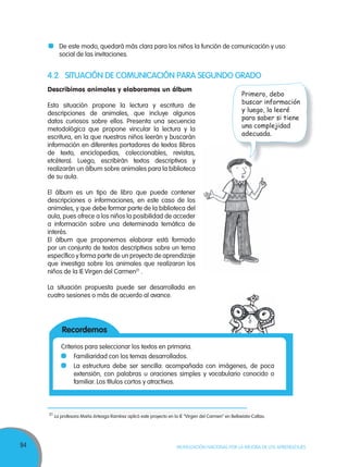 94 MOVILIZACIÓN NACIONAL POR LA MEJORA DE LOS APRENDIZAJES
4.2 SITUACIÓN DE COMUNICACIÓN PARA SEGUNDO GRADO
Describimos animales y elaboramos un álbum
Esta situación propone la lectura y escritura de
descripciones de animales, que incluye algunos
datos curiosos sobre ellos. Presenta una secuencia
metodológica que propone vincular la lectura y la
escritura, en la que nuestros niños leerán y buscarán
información en diferentes portadores de textos (libros
de texto, enciclopedias, coleccionables, revistas,
etcétera). Luego, escribirán textos descriptivos y
realizarán un álbum sobre animales para la biblioteca
de su aula.
El álbum es un tipo de libro que puede contener
descripciones o informaciones, en este caso de los
animales, y que debe formar parte de la biblioteca del
aula, pues ofrece a los niños la posibilidad de acceder
a información sobre una determinada temática de
interés.
El álbum que proponemos elaborar está formado
por un conjunto de textos descriptivos sobre un tema
específico y forma parte de un proyecto de aprendizaje
que investiga sobre los animales que realizaron los
niños de la IE Virgen del Carmen21
.
La situación propuesta puede ser desarrollada en
cuatro sesiones o más de acuerdo al avance.
21
La profesora María Arteaga Ramírez aplicó este proyecto en la IE “Virgen del Carmen” en Bellavista-Callao.
De este modo, quedará más clara para los niños la función de comunicación y uso
social de las invitaciones.
Recordemos
Criterios para seleccionar los textos en primaria.
Familiaridad con los temas desarrollados.
La estructura debe ser sencilla: acompañada con imágenes, de poca
extensión, con palabras u oraciones simples y vocabulario conocido o
familiar. Los títulos cortos y atractivos.
21
La profesora María Arteaga Ramírez aplicó este proyecto en la IE “Virgen del Carmen” en Bellavista-Callao.
Primero, debo
buscar información
y luego, la leeré
para saber si tiene
una complejidad
adecuada.
 