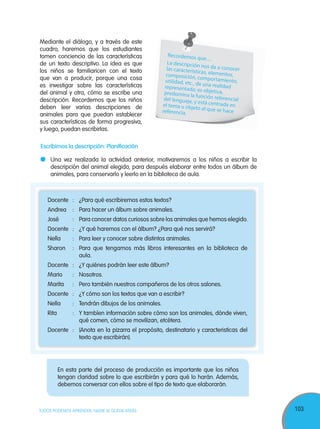 103TODOS PODEMOS APRENDER, NADIE SE QUEDA ATRÁS
Mediante el diálogo, y a través de este
cuadro, haremos que los estudiantes
tomen conciencia de las características
de un texto descriptivo. La idea es que
los niños se familiaricen con el texto
que van a producir, porque una cosa
es investigar sobre las características
del animal y otra, cómo se escribe una
descripción. Recordemos que los niños
deben leer varias descripciones de
animales para que puedan establecer
sus características de forma progresiva,
y luego, puedan escribirlas.
Escribimos la descripción: Planificación
Una vez realizada la actividad anterior, motivaremos a los niños a escribir la
descripción del animal elegido, para después elaborar entre todos un álbum de
animales, para conservarlo y leerlo en la biblioteca de aula.
Docente : ¿Para qué escribiremos estos textos?
Andrea : Para hacer un álbum sobre animales.
José : Para conocer datos curiosos sobre los animales que hemos elegido.
Docente : ¿Y qué haremos con el álbum? ¿Para qué nos servirá?
Nella : Para leer y conocer sobre distintos animales.
Sharon : Para que tengamos más libros interesantes en la biblioteca de
aula.
Docente : ¿Y quiénes podrán leer este álbum?
Mario : Nosotros.
Marita : Pero también nuestros compañeros de los otros salones.
Docente : ¿Y cómo son los textos que van a escribir?
Nella : Tendrán dibujos de los animales.
Rita : Y tambíen información sobre cómo son los animales, dónde viven,
qué comen, cómo se movilizan, etcétera.
Docente : (Anota en la pizarra el propósito, destinatario y caracteristicas del
texto que escribirán).
En esta parte del proceso de producción es importante que los niños
tengan claridad sobre lo que escribirán y para qué lo harán. Además,
debemos conversar con ellos sobre el tipo de texto que elaborarán.
Recordemos que…
La descripción nos da a conocerlas características, elementos,composición, comportamiento,utilidad, etc., de una realidadrepresentada; es objetiva,predomina la función referencialdel lenguaje, y está centrada enel tema u objeto al que se hacereferencia.
 