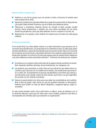 109TODOS PODEMOS APRENDER, NADIE SE QUEDA ATRÁS
Escriben la versión final
En la versión final, los niños deben revisar si su texto transmite lo que pensaron en el
momentodelaplanificación,silopropuestoenelcontenidoesclaro,esadecuadoaltipo
de texto planificado y responde al propósito para el que fue escrito. Este es el momento
de incorporar las correcciones y de prestar atención a los aspectos relacionados con el
fondo pero también con la forma.Por ello este espacio para la revisión final lo debemos
usar para reflexionar sobre el portador del texto22
, el formato, las ilustraciones, etcétera.
	 Acordamos con nuestros niños el formato de la página donde escribirán la versión
final: ubicación del título, del texto, de las ilustraciones, los márgenes, etc.
	 Les pedimos que reescriban su texto. Para eso les indicamos que deben tener en
cuenta lo que colocaron en el cuadrito de la revisión, las anotaciones que hicieron
en su texto, etc. Acompañamos el proceso ayudándolos a encontrar qué colocar y
qué descartar, qué corregir o decir de otra manera, qué incluir, y lo que haga falta
de acuerdo con los criterios acordados.
	 Damos la oportunidad a los niños para que elijan las características de la edición
final: el tipo de papel, color, forma en que les gustaría reescribir su descripción.
Pedimos que ilustren su hoja de álbum dibujando o pegando figuras, según lo
acordado.
En esta sesión también verán cómo está hecho un álbum, antes de elaborar uno. Si
no tenemos álbumes, para que los niños vean como modelo, podemos usar libros o
enciclopedias de animales para que observen su organización.
22
Un portador de texto es aquel material impreso o digital que es utilizado para colocar textos en los que se plasma
emociones y pensamientos.
Revisan el texto en grupo clase
	 Pedimos a uno de los grupos que nos preste su texto y hacemos la revisión para
todo el grupo de la clase.
	 Revisamossitodoshancolocadoeltítulodesutextodeacuerdoaltema.Peguntamos:
¿De quién habla el texto? Entonces, ese es el título que debemos poner.
	 Ofrecemos y acordamos diversas formas de corregir el texto, pueden escribir
encima, hacer anotaciones, o señalar con una marca acordada con los niños,
donde hay problemas, para que ellos detecten el error y mejoren lo escrito, etc.
	 Regresamos a los grupos, para realizar las mejoras que los textos de cada grupo
requiere.
 