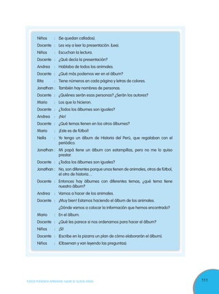111TODOS PODEMOS APRENDER, NADIE SE QUEDA ATRÁS
Niños : (Se quedan callados).
Docente : Les voy a leer la presentación. (Lee).
Niños : Escuchan la lectura.
Docente : ¿Qué decía la presentación?
Andrea : Hablaba de todos los animales.
Docente : ¿Qué más podemos ver en el álbum?
Rita : Tiene números en cada página y letras de colores.
Jonathan : También hay nombres de personas.
Docente : ¿Quiénes serán esas personas? ¿Serán los autores?
Mario : Los que lo hicieron.
Docente : ¿Todos los álbumes son iguales?
Andrea : ¡No!
Docente : ¿Qué temas tienen en los otros álbumes?
Mario : ¡Este es de fútbol!
Nella : Yo tengo un álbum de Historia del Perú, que regalaban con el
periódico.
Jonathan : Mi papá tiene un álbum con estampillas, pero no me lo quiso
prestar.
Docente : ¿Todos los álbumes son iguales?
Jonathan : No, son diferentes porque unos tienen de animales, otros de fútbol,
el otro de historia…
Docente : Entonces hay álbumes con diferentes temas, ¿qué tema tiene
nuestro álbum?
Andrea : Vamos a hacer de los animales.
Docente : ¡Muy bien! Estamos haciendo el álbum de los animales.
¿Dónde vamos a colocar la información que hemos encontrado?
Mario : En el álbum.
Docente : ¿Qué les parece si nos ordenamos para hacer el álbum?
Niños : ¡Sí!
Docente : (Escribe en la pizarra un plan de cómo elaborarán el álbum).
Niños : (Observan y van leyendo las preguntas).
 