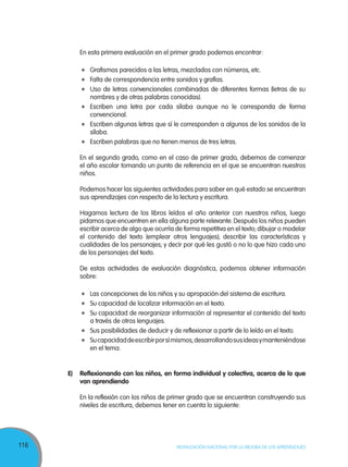 116 MOVILIZACIÓN NACIONAL POR LA MEJORA DE LOS APRENDIZAJES
	 En esta primera evaluación en el primer grado podemos encontrar:
	 Grafismos parecidos a las letras, mezclados con números, etc.
	 Falta de correspondencia entre sonidos y grafías.
	 Uso de letras convencionales combinadas de diferentes formas (letras de su
nombres y de otras palabras conocidas).
	 Escriben una letra por cada sílaba aunque no le corresponda de forma
convencional.
	 Escriben algunas letras que sí le corresponden a algunos de los sonidos de la
sílaba.
	 Escriben palabras que no tienen menos de tres letras.
	 En el segundo grado, como en el caso de primer grado, debemos de comenzar
el año escolar tomando un punto de referencia en el que se encuentran nuestros
niños.
	 Podemos hacer las siguientes actividades para saber en qué estado se encuentran
sus aprendizajes con respecto de la lectura y escritura.
	 Hagamos lectura de los libros leídos el año anterior con nuestros niños, luego
pidamos que encuentren en ella alguna parte relevante. Después los niños pueden
escribir acerca de algo que ocurría de forma repetitiva en el texto; dibujar o modelar
el contenido del texto (emplear otros lenguajes); describir las características y
cualidades de los personajes; y decir por qué les gustó o no lo que hizo cada uno
de los personajes del texto.
	 De estas actividades de evaluación diagnóstica, podemos obtener información
sobre:
	 Las concepciones de los niños y su apropación del sistema de escritura.
	 Su capacidad de localizar información en el texto.
	 Su capacidad de reorganizar información al representar el contenido del texto
a través de otros lenguajes.
	 Sus posibilidades de deducir y de reflexionar a partir de lo leído en el texto.
	 Sucapacidaddeescribirporsímismos,desarrollandosusideasymanteniéndose
en el tema.
E)	 Reflexionando con los niños, en forma individual y colectiva, acerca de lo que
van aprendiendo
	 En la reflexión con los niños de primer grado que se encuentran construyendo sus
niveles de escritura, debemos tener en cuenta lo siguiente:
 