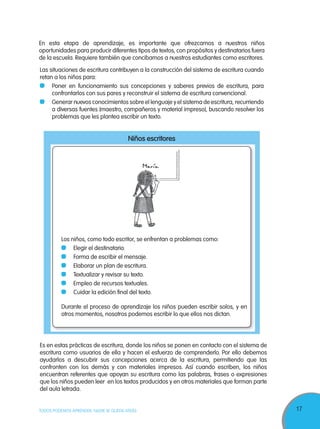 17TODOS PODEMOS APRENDER, NADIE SE QUEDA ATRÁS
En esta etapa de aprendizaje, es importante que ofrezcamos a nuestros niños
oportunidades para producir diferentes tipos de textos, con propósitos y destinatarios fuera
de la escuela. Requiere también que concibamos a nuestros estudiantes como escritores.
Es en estas prácticas de escritura, donde los niños se ponen en contacto con el sistema de
escritura como usuarios de ella y hacen el esfuerzo de comprenderlo. Por ello debemos
ayudarlos a descubrir sus concepciones acerca de la escritura, permitiendo que las
confronten con los demás y con materiales impresos. Así cuando escriben, los niños
encuentran referentes que apoyan su escritura como las palabras, frases o expresiones
que los niños pueden leer en los textos producidos y en otros materiales que forman parte
del aula letrada.
Niños escritores
Los niños, como todo escritor, se enfrentan a problemas como:
Elegir el destinatario.
Forma de escribir el mensaje.
Elaborar un plan de escritura.
Textualizar y revisar su texto.
Empleo de recursos textuales.
Cuidar la edición final del texto.
Durante el proceso de aprendizaje los niños pueden escribir solos, y en
otros momentos, nosotros podemos escribir lo que ellos nos dictan.
Las situaciones de escritura contribuyen a la construcción del sistema de escritura cuando
retan a los niños para:
Poner en funcionamiento sus concepciones y saberes previos de escritura, para
confrontarlos con sus pares y reconstruir el sistema de escritura convencional.
Generar nuevos conocimientos sobre el lenguaje y el sistema de escritura, recurriendo
a diversas fuentes (maestro, compañeros y material impreso), buscando resolver los
problemas que les plantea escribir un texto.
 