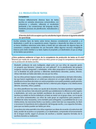 43TODOS PODEMOS APRENDER, NADIE SE QUEDA ATRÁS
2.3. PRODUCCIÓN DE TEXTOS
Competencia
Produce reflexivamente diversos tipos de textos
escritos en variadas situaciones comunicativas, con
coherencia y cohesión, utilizando el vocabulario
pertinente y las convenciones del lenguaje escrito,
mediante procesos de planificación, textualización y
revisión.
Al termino de III ciclo se espera que los estudiantes logren alcanzar el siguiente estandar
de aprendizaje.
Elizabeth, profesora de aula multigrado, eligió junto con sus niños de segundo grado
un proyecto que llamaron “¿Quieres ver una película?”. En la planificación del proyecto
surgieron muchas preguntas y actividades, entre ellas propusieron la escritura de notas
con la finalidad de pedir permiso a diferentes destinatarios (docentes, padres, director,
niños). Este texto ya había sido leído una vez por los niños.
Así, los niños primero leyeron notas y establecieron las características del texto informativo,
las que fueron registradas en un cartel que colocaron en un lugar visible del aula. Luego,
planificaron la escritura de notas con varios propósitos como pedir prestado y pedir permiso;
también tuvieron que elegir el registro formal o informal para dirigirse a los interlocutores
(director, docentes, niños y padres).
Los niños planificaron las notas con ayuda de la docente y las ideas quedaron registradas
en el plan de escritura. Esta situación permitió que establecieran la diferencia entre registro
y destinatario, así como que también escribieran de acuerdo a su nivel de escritura. La
escritura se realizó en forma individual y el texto se revisó con el grupo clase, con la ayuda
de una ficha autoevaluativa. Los niños de cada grupo se organizaron para preparar la
cantidad de notas necesarias, como también para entregarlas. La posibilidad de ver a sus
interlocutores, las reacciones frente a sus textos y sobre todo leer sus respuestas, los llevó
a reconocer la importancia de la adquisición del lenguaje escrito, y sus aspectos formales,
para que sus textos puedan ser leídos por otros.
La escritura de notas permitió a los niños organizar sus ideas de acuerdo a la estructura del
texto, escribir de acuerdo a un propósito y a un destinatario, comprender el funcionamiento
de la lengua escrita, seguir el proceso de escritura y resolver aspectos formales de la
escritura durante su realización.
La meta en el III ciclo es
que los niños exploren y
descubran cómo funciona
el sistema de escritura
alfabético y lean diversos
textos, comprendiéndolos
y decodificando los signos
escritos.
Escribe variados tipos de textos sobre temas diversos considerando el propósito y el
destinatario a partir de su experiencia previa. Organiza y desarrolla las ideas en torno a
un tema. Establece relaciones entre ideas a través del uso adecuado de algunos tipos de
conectores y emplea vocabulario de uso frecuente. Utiliza algunos recursos ortográficos
básicos para darle claridad a su texto. Explica el propósito y el destinatario al que se dirige
en los textos que produce.
¿Cómo podemos evidenciar el logro de la competencia de producción de textos en III ciclo?
Veremos por medio de un ejemplo cómo los niños ponen en juego la competencia relacionada
con la producción de textos escritos.
 