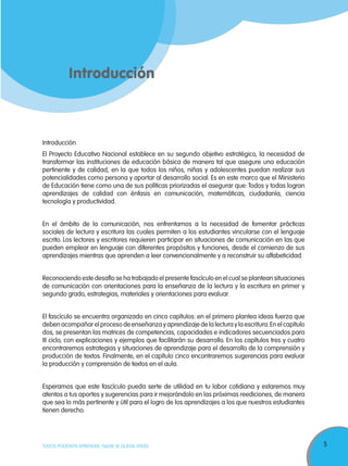 5TODOS PODEMOS APRENDER, NADIE SE QUEDA ATRÁS
Introducción
Introducción
El Proyecto Educativo Nacional establece en su segundo objetivo estratégico, la necesidad de
transformar las instituciones de educación básica de manera tal que asegure una educación
pertinente y de calidad, en la que todos los niños, niñas y adolescentes puedan realizar sus
potencialidades como persona y aportar al desarrollo social. Es en este marco que el Ministerio
de Educación tiene como una de sus políticas priorizadas el asegurar que: Todos y todas logran
aprendizajes de calidad con énfasis en comunicación, matemáticas, ciudadanía, ciencia
tecnología y productividad.
En el ámbito de la comunicación, nos enfrentamos a la necesidad de fomentar prácticas
sociales de lectura y escritura las cuales permiten a los estudiantes vincularse con el lenguaje
escrito. Los lectores y escritores requieren participar en situaciones de comunicación en las que
pueden emplear en lenguaje con diferentes propósitos y funciones, desde el comienzo de sus
aprendizajes mientras que aprenden a leer convencionalmente y a reconstruir su alfabeticidad.
Reconociendo este desafío se ha trabajado el presente fascículo en el cual se plantean situaciones
de comunicación con orientaciones para la enseñanza de la lectura y la escritura en primer y
segundo grado, estrategias, materiales y orientaciones para evaluar.
El fascículo se encuentra organizado en cinco capítulos: en el primero plantea ideas fuerza que
deben acompañar el proceso de enseñanza y aprendizaje de la lectura y la escritura.En el capítulo
dos, se presentan las matrices de competencias, capacidades e indicadores secuenciados para
III ciclo, con explicaciones y ejemplos que facilitarán su desarrollo. En los capítulos tres y cuatro
encontraremos estrategias y situaciones de aprendizaje para el desarrollo de la comprensión y
producción de textos. Finalmente, en el capítulo cinco encontraremos sugerencias para evaluar
la producción y comprensión de textos en el aula.
Esperamos que este fascículo pueda serte de utilidad en tu labor cotidiana y estaremos muy
atentos a tus aportes y sugerencias para ir mejorándolo en las próximas reediciones, de manera
que sea lo más pertinente y útil para el logro de los aprendizajes a los que nuestros estudiantes
tienen derecho.
 