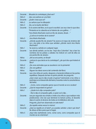 58 MOVILIZACIÓN NACIONAL POR LA MEJORA DE LOS APRENDIZAJES
Docente : (Muestra la contratapa) ¿Qué ven?
Niña 2 : ¡Veo una señora en una foto!
Docente : ¿Quién crees que es?
Niño 2 : ¡La señora que ha dibujado!
Niño 3 : ¡No, es la dueña del libro!
Docente : Es la autora del libro, es la que lo escribió. Les voy a leer lo que dice:
“Pimienta en la cabecita es la historia de una gallina….”
“Ana María Machado nació en Rio de Janeiro, Brasil…”
¿Cuál es el nombre de la autora?
Niña 3 : Ana María Machado
Docente : ¿Dónde queda Río de Janeiro? Se acerca al mapa de América del
sur y les pide a los niños que señalen ¿dónde nació Ana María
Machado?
Niño 1 : Se acerca y señala en cualquier lugar.
Docente : Lee dónde señaló y se los lee. “Aquí dice Colombia”. Voy a leer los
nombres de los países y ustedes me indican en cuál de ellos se
encuentra Río de Janeiro.
Niños : ¡Ahí se encuentra, en Brasil!
Docente : ¿Leímos lo que decía en la contratapa?, ¿de qué dice qué tratará el
libro?
Niña 4 : ¡De unos animales que se asustaron con la pimienta!
Niño 2 : ¡De una gallina!
Niños : (Siguen las ideas acerca del contenido del libro).
Docente : Lee a los niños el cuento, despacio y haciendo énfasis en las partes
repetitivas. Después de leer el quinto párrafo, les pregunta:
¿Qué creen que le dijo el pato al ganso? (animando a los niños a
participar en el desarrollo del texto y hacerles notar la características
del texto).
Niño 3 : - ¡Corre, corre compadre ganso que el mundo se va a acabar!
Docente : ¿Qué le responderá el ganso?
Niña 1 : - ¿Quién te lo dijo compadre pato?
- Me lo dijo el compadre gallo, a quien se lo dijo…
Docente : Lee por segunda vez el texto e invita a los niños a que realicen más
predicciones. Una vez que terminan la lectura juntos, el docente
deja el cuento al alcance de todos en la biblioteca del aula.
Pregunta ¿Qué han observado en este texto?
Niña 5 : ¡Se repetía varias veces lo mismo!
Docente : ¿Qué se repetía en el texto? ¿Lo puedes señalar y decir qué dice?
(le ofrece el libro para que lo haga).
Niña 5 : ¡Aquí dice (señalando corre, corre) corre, corre compadre que el
mundo se va a terminar!
 