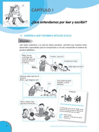6 MOVILIZACIÓN NACIONAL POR LA MEJORA DE LOS APRENDIZAJES
¿Qué entendemos por leer y escribir?
CAPÍTULO I
Leer textos auténticos y no solo los textos escolares permiten que nuestros niños
desarrollen capacidades para la comprensión y a la vez comprenden el sistema de
escritura alfabético.
¿Quieren saber qué dice la
tarjeta?
Miren, ¿qué imágenes ven?
Unos están bailando
huaylash, y otros
marinera.¡Sí!
Profesor, ¿qué dice?
¿A quién se lo doy?
¿Qué hago con esto?
Ahora, vamos a leer
qué dice la invitación. Gran festival de danzas del Perú
La Dirección de la IE Nº 5086 invitaa toda la familia escolar al festival dedanzas preparadas por los niños.
Lugar: patio centralDía: domingo, 23 de junio de 2013Hora: 10:00 a. m.
SITUACIÓN 1
1.1 ENSEÑAR A LEER Y ESCRIBIR EL RETO DEL III CICLO
Invitación
Niños, les voy
a entregar una
invitación para que
cada uno la lleve a
su familia.
 