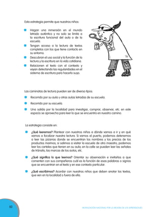 60 MOVILIZACIÓN NACIONAL POR LA MEJORA DE LOS APRENDIZAJES
Esta estrategia permite que nuestros niños:
	 Hagan una inmersión en el mundo
letrado auténtico y no solo se limita a
la escritura funcional del aula o de la
escuela.
	 Tengan acceso a la lectura de textos
completos con los que tiene contacto en
su entorno.
	 Descubran el uso social y la función de la
lectura y la escritura en la vida cotidiana.
	 Relacionen el texto con el contexto y
vayan detectando las regularidades en el
sistema de escritura para hacerlo suyo.
Las caminatas de lectura pueden ser de diverso tipos:
	 Recorrido por su aula u otras aulas letradas de su escuela.
	 Recorrido por su escuela.
	 Una salida por la localidad para investigar, comprar, observar, etc. en este
espacio se aprovecha para leer lo que se encuentra en nuestro camino.
La estrategia consiste en:
	 ¿Qué leeremos? Plantear con nuestros niños a dónde vamos a ir y en qué
vamos a focalizar nuestra lectura. Si vamos al puerto, podemos detenernos
a leer las pizarras donde se encuentran los nombres y los precios de los
productos marinos; si salimos a visitar la escuela de otro maestro, podemos
leer los carteles que tienen en su aula; en la calle se pueden leer las señales
de tránsito, las marcas de los autos, etc.
	 ¿Qué significa lo que leemos? Orientar su observación e invitarlos a que
comenten con sus compañeros cuál es la función de esas palabras o signos
que se encuentran en el texto y en ese contexto particular.
	 ¿Qué escribimos? Acordar con nuestros niños que deben anotar los textos,
que ven en la localidad o fuera de ella.
 
