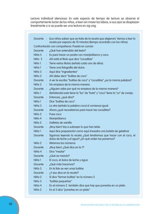 66 MOVILIZACIÓN NACIONAL POR LA MEJORA DE LOS APRENDIZAJES
Docente : (Los niños saben que se trata de la receta que eligieron) Vamos a leer la
receta por espacio de 10 minutos (tiempo acordado con los niños).
Confrontación con compañeros: Puesta en común
Docente : ¿Qué han entendido del texto?
Niña 5 : Es para hacer un postre con manjarblanco y coco.
Niño 2 : Ahí está el título que dice “cocaditas”
Niño 1 : Tiene varios títulos (señala cada uno de ellos).
Niña 1 : Tiene una fotografía del dulce.
Niño 3 : Aquí dice “ingredientes”
Niño 2 : Ahí debe decir “bolitas de coco”
Docente : A ver te escribo “bolitas de coco” y “cocaditas” ¿es la misma palabra?
Niño 2 : No empieza de la misma manera.
Docente : ¿Alguien sabe por qué no empieza de la misma manera?
Niño 1 : (Señalando) esta tiene la “bo” de “bota” y “coco” tiene la “co” de conejo.
Docente : Entonces, ¿qué dice?
Niña 1 : Dice “bolitas de coco”.
Niña 3 : La otra (señala la palabra coco) sí comienza igual.
Docente : Ahora ¿qué necesitamos para hacer las cocaditas?
Niño 2 : Pues coco
Niño 4 : Manjarblanco
Niño 2 : Galletas de vainilla
Docente : ¡Muy bien! Voy a subrayar lo que han leído.
Niña 1 : Aquí dice preparación como aquí (muestra una bolsita de gelatina)
Docente : Sigamos leyendo la receta ¿Qué tendremos que hacer con el coco, el
dulce de leche y el agua? ¿En qué orden los ponemos?
Niño 2 : Miramos los números
Docente : ¡Muy bien! ¿Qué dice en la 1?
Niña 4 : Dice “mezlar”
Docente : ¿Qué se mezcla?
Niña 1 : El coco, el dulce de leche y agua
Docente : ¿Qué más hacemos?
Niño 3 : En la foto se ven unas bolitas
Docente : ¿Y eso dice en la receta?
Niña 2 : Sí dice “formar bolitas” en la número 2
Niño 3 : “bolitas pequeñas”
Niña 4 : En el número 2 también dice que hay que ponerlas en un plato.
Niño 2 : En el 3 dice “ponerlas en un plato”
Lectura individual silenciosa: En este espacio de tiempo de lectura se observa el
comportamiento lector de los niños, si leen sin mover los labios, si sus ojos se desplazan
linealmente o si se puede ver una lectura en zig-zag.
 