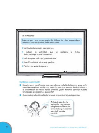 88 MOVILIZACIÓN NACIONAL POR LA MEJORA DE LOS APRENDIZAJES
Después que todos los grupos han leído y comparado las invitaciones:
Pedimos a nuestros niños que digan las características de las invitaciones.
Mientras mencionan las características, éstas se van anotando en un papelote o en
la pizarra.
Escribimos una invitación
Recordamos a los niños que este mes celebramos la Fiesta Peruana, y que en la
asamblea decidimos escribir una invitación para que nuestras familias asistan a
la presentación de danzas típicas. Entonces, ¿cómo haremos para que nuestra
familia sepa que deseamos que asista?
Guiamos la producción del texto, teniendo en cuenta el siguiente proceso.
Las invitaciones
Tratemos que, como consecuencia del diálogo, los niños tengan claras
cuáles son las características de las invitaciones:
Son textos breves con frases cortas.
Indican la actividad que se realizará, la fecha,
hora y el lugar donde se realizará.
Indican quién invita y a quién se invita.
Usan fórmulas de inicio y despedida.
Pueden presentar imágenes.
Antes de escribir la
invitación, regresemos
a la planiﬁcación de las
actividades y recuerden
para qué vamos a
escribir.
 