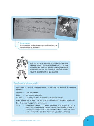 91TODOS PODEMOS APRENDER, NADIE SE QUEDA ATRÁS
Algunos niños no alfabéticos olvidan lo que han
escrito, por eso podemos ir copiando en un cuaderno
el nombre del niño, y lo que nos vaya leyendo de su
escrito. Este recurso nos será útil si el niño al final no
recuerda exactamente lo que escribió.
Revisión de la primera versión
Docente : Juan, lee tu texto.
Juan : (Lee su texto despacio).
Docente : (Escucha y anota lo que el niño ha leído en el texto).
Voy a volver a leer tu texto y me vas a decir qué falta para completar la palabra.
(Lee de corrido y luego la lee lentamente).
Juan : (Repite lentamente la palabra invitamos y dice que le falta vi.
Compara con el nombre de uno de sus compañeros Vicente. Él y
sus compañeros piensan en otros nombres de su aula que le sirvan
para completar las palabras. Completa y queda así: ivitacio).
Ayudamos a construir alfabéticamente las palabras del texto de la siguiente
manera:
Transcripción:
Aque minvitare Amifamilia teminvito amifiesta Peruana
26 desetudio 9 de la mañana
 