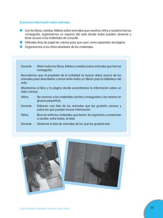 97TODOS PODEMOS APRENDER, NADIE SE QUEDA ATRÁS
Docente : Miren todos los libros, folletos y revistas sobre animales que hemos
conseguido.
Recordemos que el propósito de la actividad es buscar datos acerca de los
animales para describirlos y armar entre todos un álbum para la biblioteca del
aula.
(Mostramos el libro y la página donde encontramos la información sobre un
dato curioso).
Niños : (Se acercan a los materiales escritos conseguidos y los revisan en
grupos pequeños).
Docente : Elaboren una lista de los animales que les gustaría conocer y
sobre los que pueden buscar información.
Niños : (Buscan entre los materiales que tienen.Se organizan y comienzan
a escribir, entre todos, la lista).
Docente : Díctenme la lista de animales de los que les gustaría leer.
Buscamos información sobre animales
Con los libros, revistas, folletos sobre animales que nuestros niños y nosotros hemos
conseguido, organizamos un espacio del aula donde todos puedan observar y
tener acceso a los materiales de consulta.
Ofréceles tiras de papel de colores para que usen como separador de página.
Organizamos a los niños alrededor de los materiales.
 