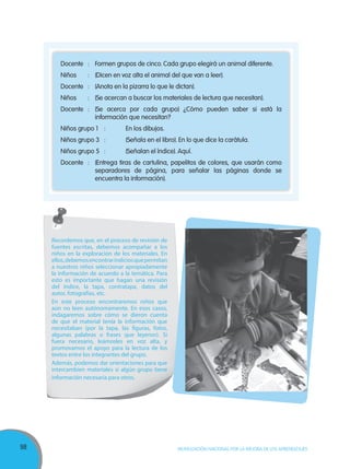 98 MOVILIZACIÓN NACIONAL POR LA MEJORA DE LOS APRENDIZAJES
Docente : Formen grupos de cinco. Cada grupo elegirá un animal diferente.
Niños : (Dicen en voz alta el animal del que van a leer).
Docente : (Anota en la pizarra lo que le dictan).
Niños : (Se acercan a buscar los materiales de lectura que necesitan).
Docente : (Se acerca por cada grupo) ¿Cómo pueden saber si está la
información que necesitan?
Niños grupo 1 : En los dibujos.
Niños grupo 3 : (Señala en el libro). En lo que dice la carátula.
Niños grupo 5 : (Señalan el índice). Aquí.
Docente : (Entrega tiras de cartulina, papelitos de colores, que usarán como
separadores de página, para señalar las páginas donde se
encuentra la información).
Recordemos que, en el proceso de revisión de
fuentes escritas, debemos acompañar a los
niños en la exploración de los materiales. En
ellos,debemosencontrarindiciosquepermitan
a nuestros niños seleccionar apropiadamente
la información de acuerdo a la temática. Para
esto es importante que hagan una revisión
del índice, la tapa, contratapa, datos del
autor, fotografías, etc.
En este proceso encontraremos niños que
aún no leen autónomamente. En esos casos,
indagaremos sobre cómo se dieron cuenta
de que el material tenía la información que
necesitaban (por la tapa, las figuras, fotos,
algunas palabras o frases que leyeron). Si
fuera necesario, leámosles en voz alta, y
promovamos el apoyo para la lectura de los
textos entre los integrantes del grupo.
Además, podemos dar orientaciones para que
intercambien materiales si algún grupo tiene
información necesaria para otros.
 