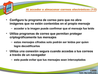 Al acceder o almacenar correos electrónicos (1/2)
• Configura tu programa de correo para que no abra
imágenes que no estén contenidas en el propio mensaje
– acceder a la imagen puede confirmar que el mensaje fue leído
• Utiliza programas de correo que permitan proteger
criptográficamente tus mensajes
– estos mensajes cifrados solo podrán ser leídos por quien
logre decodificarlos
• Utiliza una conexión segura cuando accedas a tus correos
a través de un navegador
– esto puede evitar que tus mensajes sean interceptados
 