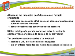 • Almacena los mensajes confidenciales en formato
encriptado
– esto hace que sea más difícil que sean leídos por un atacantes
o por un software malicioso
– podrás decodificarlos cada vez que sea necesario
• Utiliza criptografía para la conexión entre tu lector de
correos y los servidores de correo de tu proveedor
• Ten cuidado cuando accedas a tu webmail
– escribe la URL directamente en el navegador
– clic en enlaces recibidos por medio de mensajes electrónicos
Al acceder o almacenar correos electrónicos (2/2)
 