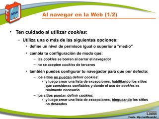 Al navegar en la Web (1/2)
• Ten cuidado al utilizar cookies:
– Utiliza una o más de las siguientes opciones:
• define un nivel de permisos igual o superior a "medio"
• cambia tu configuración de modo que:
– las cookies se borren al cerrar el navegador
– no se acepten cookies de terceros
• también puedes configurar tu navegador para que por defecto:
– los sitios no puedan definir cookies:
» y luego crear una lista de excepciones, habilitando los sitios
que consideras confiables y donde el uso de cookies es
realmente necesario
– los sitios puedan definir cookies:
» y luego crear una lista de excepciones, bloqueando los sitios
no deseados
 