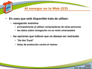 Al navegar en la Web (2/2)
• En caso que esté disponible trata de utilizar:
– navegación anónima
• principalmente al utilizar computadoras de otras personas
• los datos sobre navegación no se verán amenazados
– las opciones que indican que no deseas ser rastreado
• "Do Not Track”
• listas de protección contra el rastreo
 
