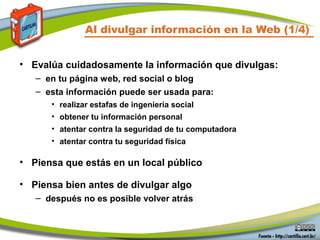 Al divulgar información en la Web (1/4)
• Evalúa cuidadosamente la información que divulgas:
– en tu página web, red social o blog
– esta información puede ser usada para:
• realizar estafas de ingeniería social
• obtener tu información personal
• atentar contra la seguridad de tu computadora
• atentar contra tu seguridad física
• Piensa que estás en un local público
• Piensa bien antes de divulgar algo
– después no es posible volver atrás
 