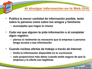 Al divulgar información en la Web (2/4)
• Publica la menor cantidad de información posible, tanto
sobre tu persona como sobre tus amigos y familiares
– aconséjales que hagan lo mismo
• Cada vez que alguien te pida información o al completar
algún registro:
– piensa si realmente es necesario que la empresa o persona
tenga acceso a esa información
• Cuando recibas ofertas de trabajo a través de Internet:
– limita la información disponible en tu currículum
– solo proporciona más datos cuando estés seguro de que la
empresa y la oferta son legítimas
 