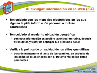 Al divulgar información en la Web (3/4)
• Ten cuidado con los mensajes electrónicos en los que
alguien te pide información personal o incluso
contraseñas
• Ten cuidado al revelar tu ubicación geográfica
– con esta información es posible averiguar tu rutina, deducir
otros datos y tratar de anticipar tus próximos pasos
• Verifica la política de privacidad de los sitios que utilizas
– trata de mantenerte al tanto de los cambios, en especial de
los cambios relacionados con el tratamiento de los datos
personales
 
