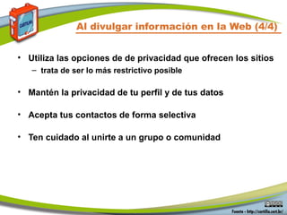 Al divulgar información en la Web (4/4)
• Utiliza las opciones de de privacidad que ofrecen los sitios
– trata de ser lo más restrictivo posible
• Mantén la privacidad de tu perfil y de tus datos
• Acepta tus contactos de forma selectiva
• Ten cuidado al unirte a un grupo o comunidad
 