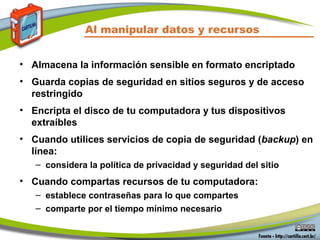 Al manipular datos y recursos
• Almacena la información sensible en formato encriptado
• Guarda copias de seguridad en sitios seguros y de acceso
restringido
• Encripta el disco de tu computadora y tus dispositivos
extraíbles
• Cuando utilices servicios de copia de seguridad (backup) en
línea:
– considera la política de privacidad y seguridad del sitio
• Cuando compartas recursos de tu computadora:
– establece contraseñas para lo que compartes
– comparte por el tiempo mínimo necesario
 
