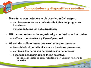 Computadora y dispositivos móviles
• Mantén tu computadora o dispositivo móvil seguro
– con las versiones más recientes de todos los programas
instalados
– instalando todas las actualizaciones
• Utiliza mecanismos de seguridad y mantenlos actualizados:
– antispam, antimalware y firewall personal
• Al instalar aplicaciones desarrolladas por terceros:
– ten cuidado al permitir el acceso a tus datos personales
– verifica si los permisos necesarios son coherentes
– escoge las aplicaciones de forma selectiva
• escoge aplicaciones comprobadas y con un gran número de
usuarios
 