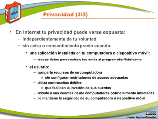 Privacidad (3/3)
• En Internet tu privacidad puede verse expuesta:
– independientemente de tu voluntad
– sin aviso o consentimiento previo cuando:
• una aplicación instalada en tu computadora o dispositivo móvil:
– recoge datos personales y los envía al programador/fabricante
• el usuario:
– comparte recursos de su computadora
» sin configurar restricciones de acceso adecuadas
– utiliza contraseñas débiles
» que facilitan la invasión de sus cuentas
– accede a sus cuentas desde computadoras potencialmente infectadas
– no mantiene la seguridad de su computadora o dispositivo móvil
 