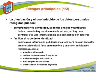 Riesgos principales (1/2)
• La divulgación y el uso indebido de los datos personales
recogidos pueden:
– comprometer tu privacidad, la de tus amigos y familiares
• incluso cuando hay restricciones de acceso, no hay cómo
controlar que una información no sea compartida con terceros
– facilitar el robo de tu identidad
• cuanta más información publiques más fácil será para un impostor
crear una identidad falsa en tu nombre y usarla en actividades
maliciosas, como:
– acceder a sitios web
– realizar transacciones financieras
– enviar mensajes electrónicos
– abrir empresas fantasmas
– crear cuentas bancarias ilegítimas
 